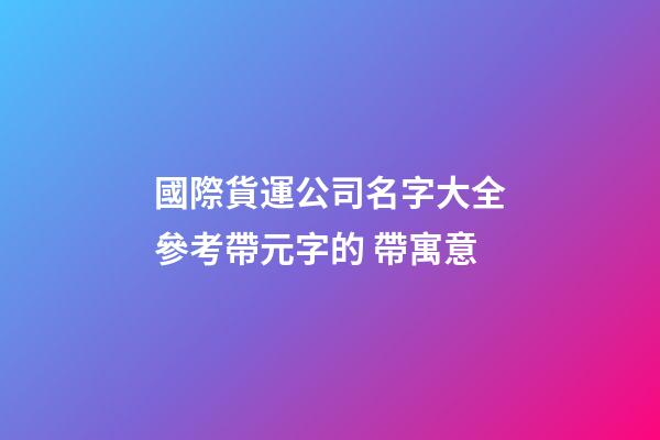 國際貨運公司名字大全參考帶元字的 帶寓意-第1張-公司起名-玄機派
